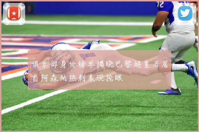 俱乐部身价榜单揭晓巴黎超皇马居首阿森纳热刺表现抢眼