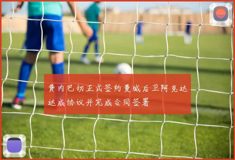 费内巴切正式签约曼城后卫阿克达达成协议并完成合同签署