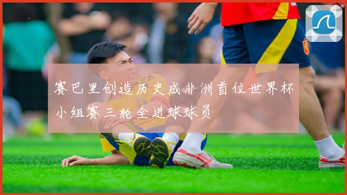 赛巴里创造历史成非洲首位世界杯小组赛三轮全进球球员