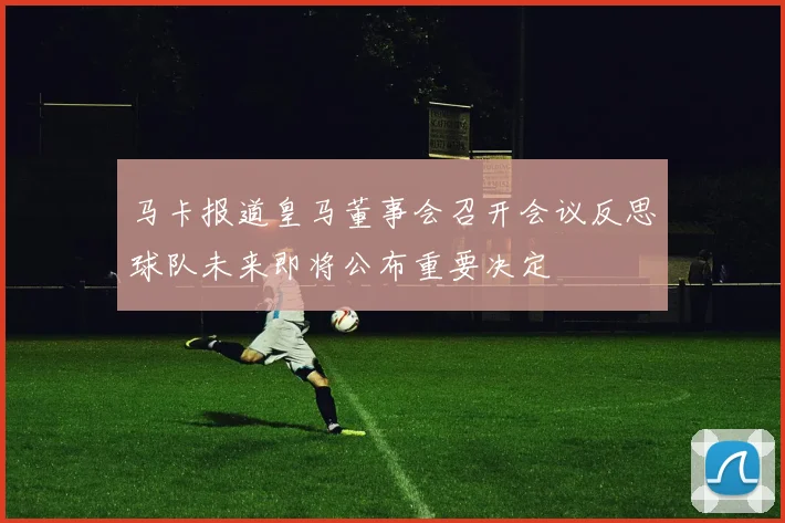 马卡报道皇马董事会召开会议反思球队未来即将公布重要决定