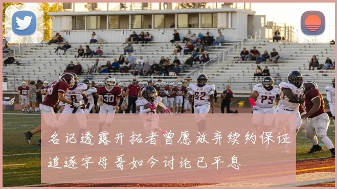 名记透露开拓者曾愿放弃续约保证追逐字母哥如今讨论已平息
