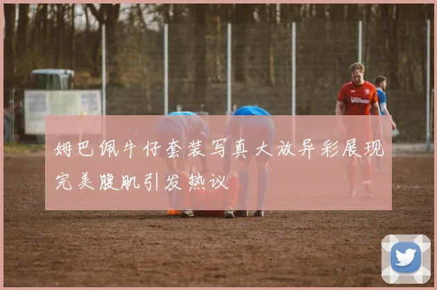 姆巴佩牛仔套装写真大放异彩展现完美腹肌引发热议