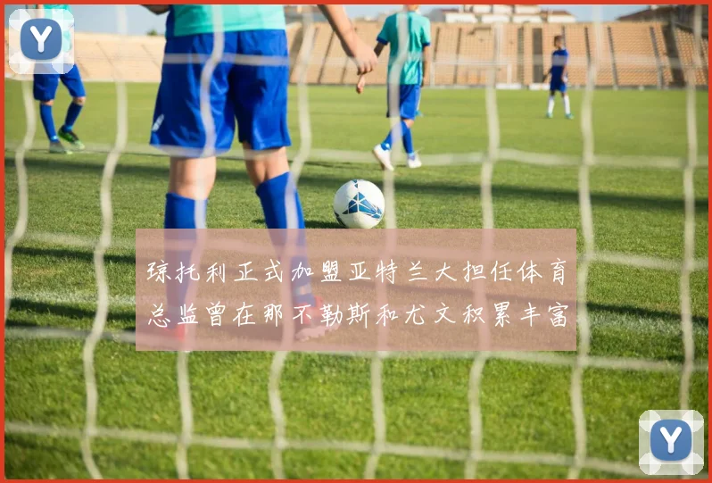 琼托利正式加盟亚特兰大担任体育总监曾在那不勒斯和尤文积累丰富经验