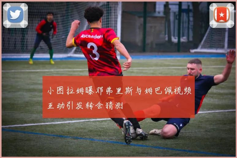 小图拉姆曝邓弗里斯与姆巴佩视频互动引发转会猜测