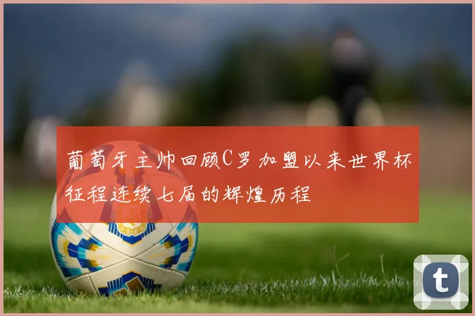 葡萄牙主帅回顾C罗加盟以来世界杯征程连续七届的辉煌历程