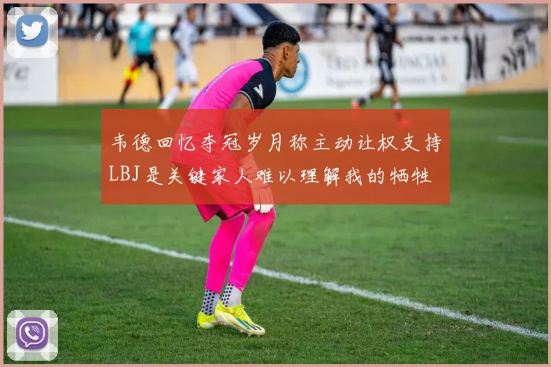 韦德回忆夺冠岁月称主动让权支持LBJ是关键家人难以理解我的牺牲