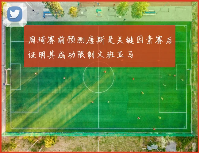 周琦赛前预测唐斯是关键因素赛后证明其成功限制文班亚马