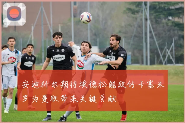 安迪科尔期待埃德松能效仿卡塞米罗为曼联带来关键贡献