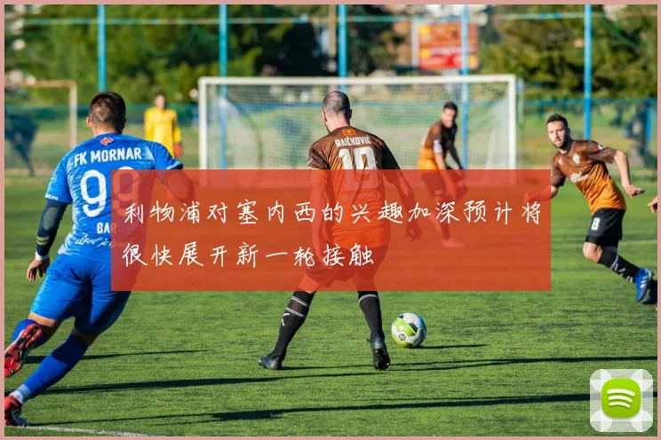 利物浦对塞内西的兴趣加深预计将很快展开新一轮接触