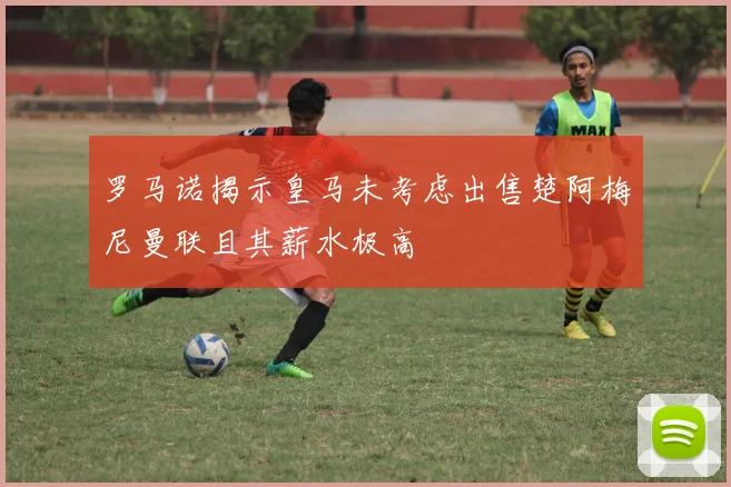 罗马诺揭示皇马未考虑出售楚阿梅尼曼联且其薪水极高