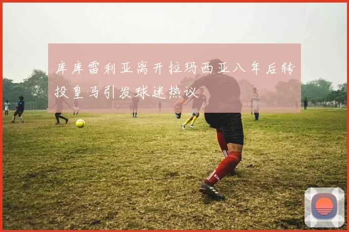 库库雷利亚离开拉玛西亚八年后转投皇马引发球迷热议