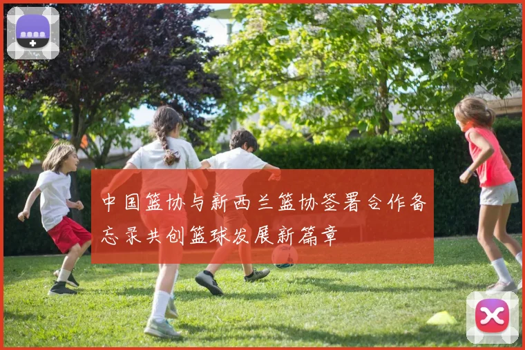 中国篮协与新西兰篮协签署合作备忘录共创篮球发展新篇章