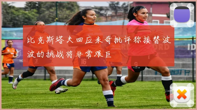 比克斯塔夫回应米奇批评称接替波波的挑战将非常艰巨