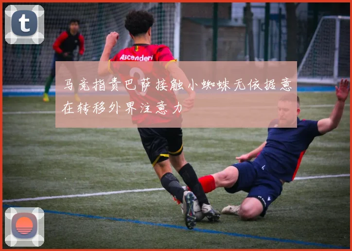 马竞指责巴萨接触小蜘蛛无依据意在转移外界注意力