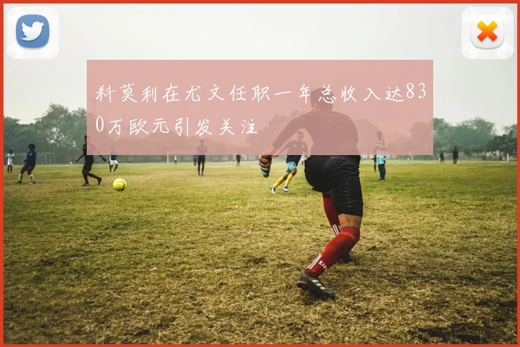科莫利在尤文任职一年总收入达830万欧元引发关注