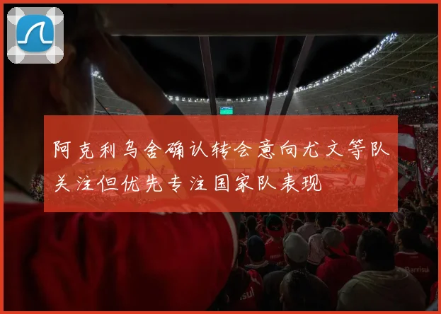 阿克利乌舍确认转会意向尤文等队关注但优先专注国家队表现
