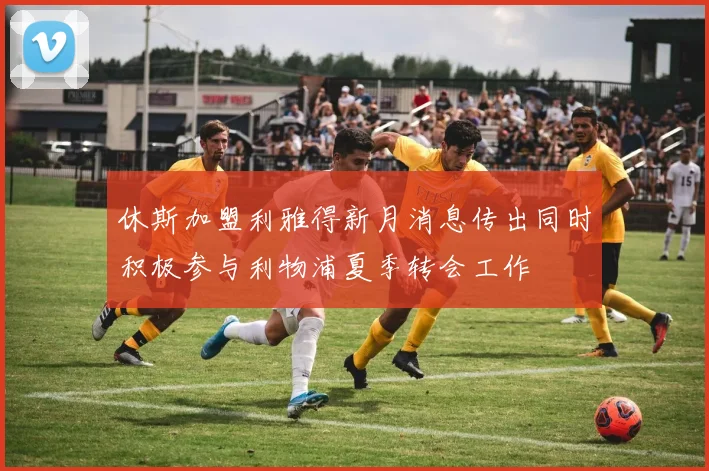 休斯加盟利雅得新月消息传出同时积极参与利物浦夏季转会工作